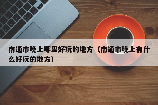 南通市晚上哪里好玩的地方（南通市晚上有什么好玩的地方）