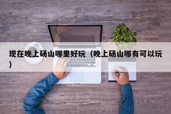 现在晚上砀山哪里好玩（晚上砀山哪有可以玩）