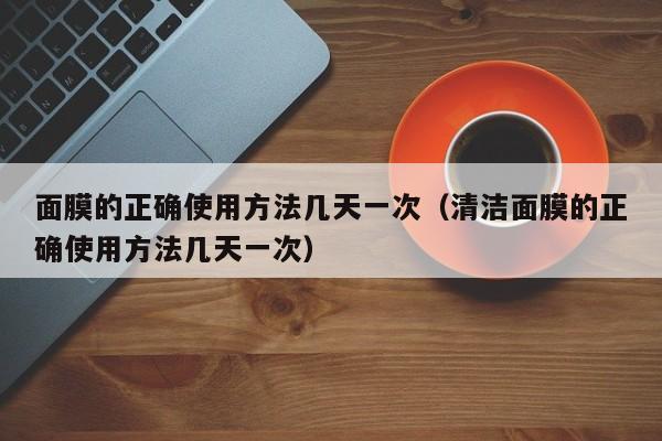 面膜的正确使用方法几天一次（清洁面膜的正确使用方法几天一次）