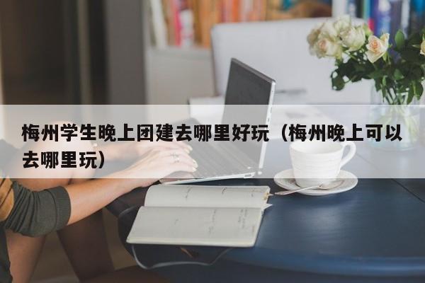梅州学生晚上团建去哪里好玩（梅州晚上可以去哪里玩）