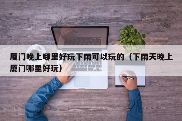 厦门晚上哪里好玩下雨可以玩的（下雨天晚上厦门哪里好玩）