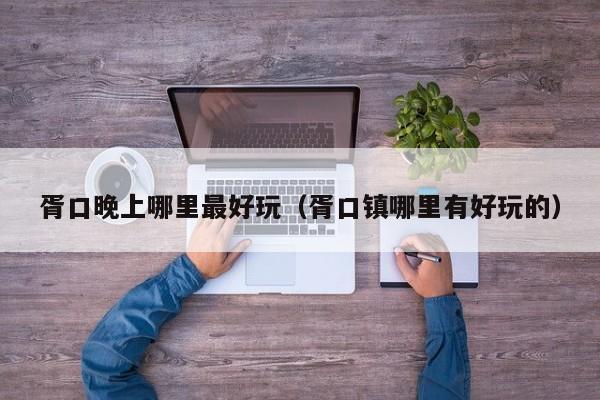 胥口晚上哪里最好玩（胥口镇哪里有好玩的）