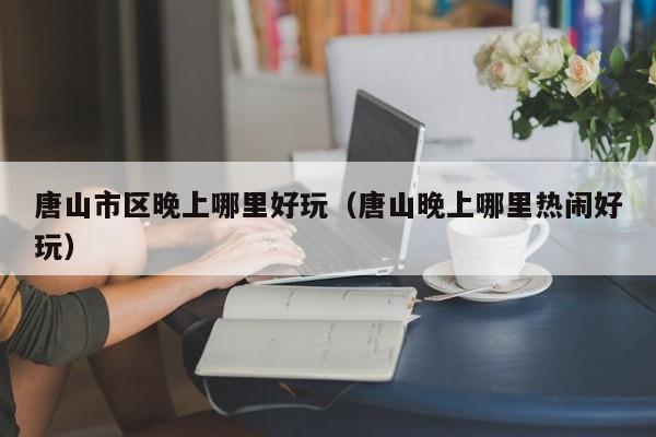 唐山市区晚上哪里好玩（唐山晚上哪里热闹好玩）