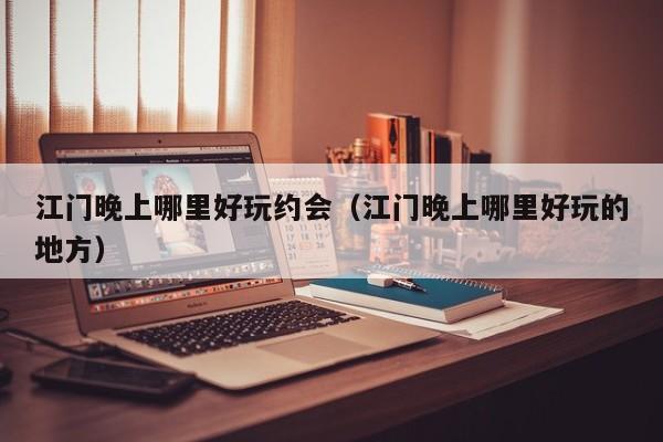 江门晚上哪里好玩约会（江门晚上哪里好玩的地方）
