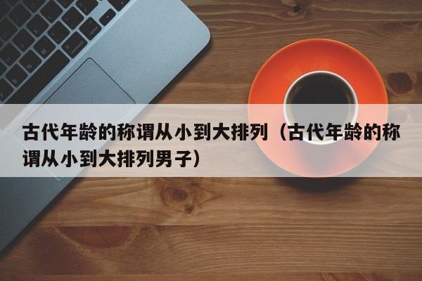 古代年龄的称谓从小到大排列（古代年龄的称谓从小到大排列男子）