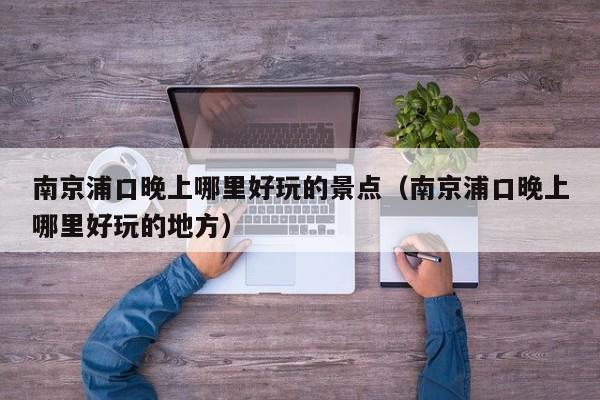 南京浦口晚上哪里好玩的景点（南京浦口晚上哪里好玩的地方）