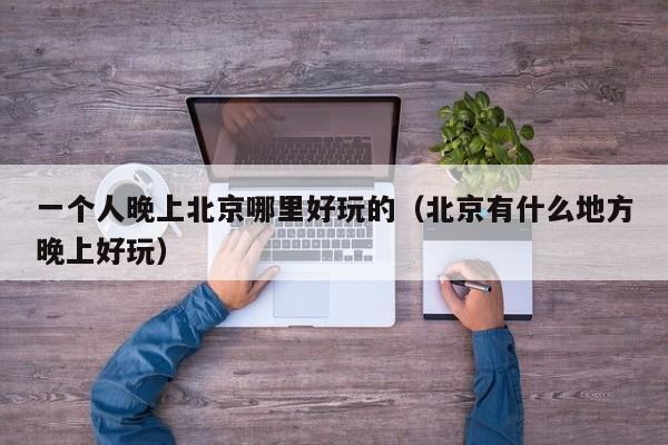 一个人晚上北京哪里好玩的（北京有什么地方晚上好玩）