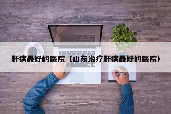 肝病最好的医院（山东治疗肝病最好的医院）