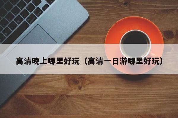 高清晚上哪里好玩（高清一日游哪里好玩）