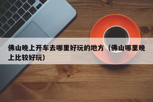 佛山晚上开车去哪里好玩的地方（佛山哪里晚上比较好玩）