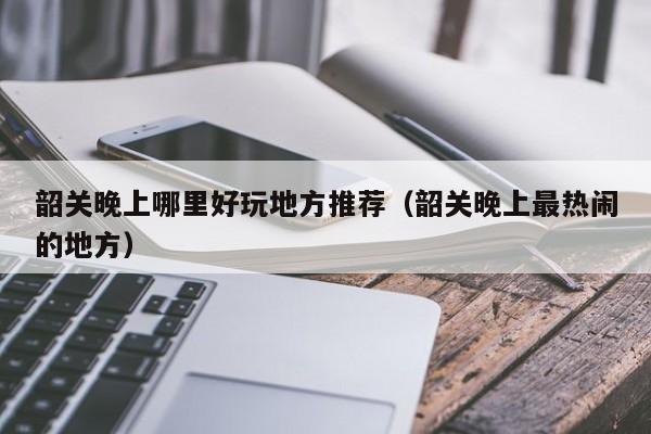 韶关晚上哪里好玩地方推荐（韶关晚上最热闹的地方）