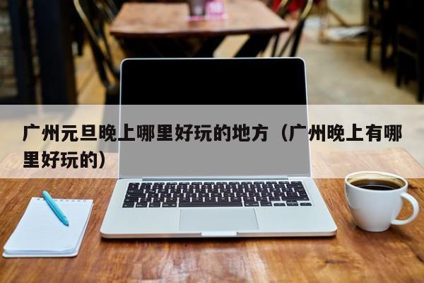 广州元旦晚上哪里好玩的地方（广州晚上有哪里好玩的）