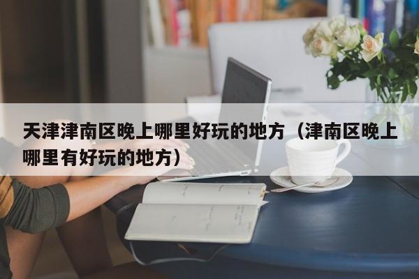 天津津南区晚上哪里好玩的地方（津南区晚上哪里有好玩的地方）