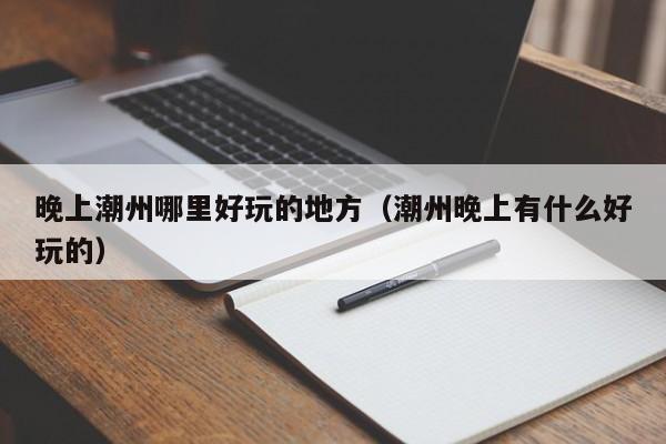 晚上潮州哪里好玩的地方（潮州晚上有什么好玩的）