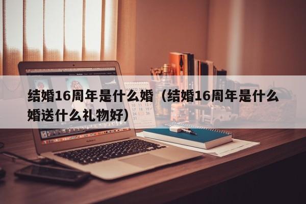 结婚16周年是什么婚（结婚16周年是什么婚送什么礼物好）