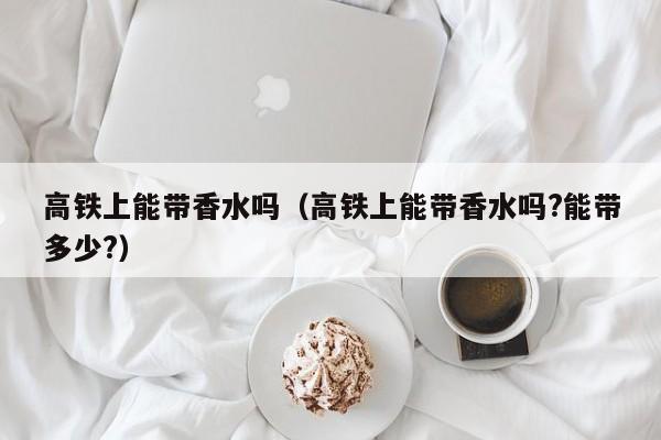 高铁上能带香水吗（高铁上能带香水吗?能带多少?）