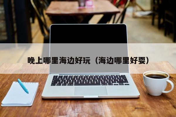 晚上哪里海边好玩（海边哪里好耍）