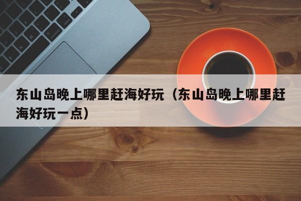 东山岛晚上哪里赶海好玩（东山岛晚上哪里赶海好玩一点）