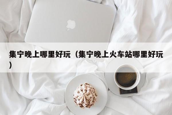 集宁晚上哪里好玩（集宁晚上火车站哪里好玩）