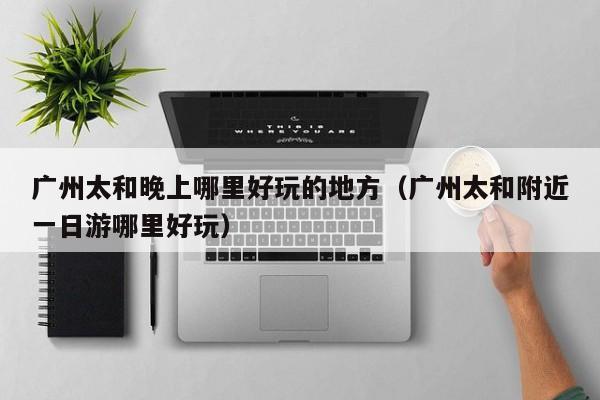 广州太和晚上哪里好玩的地方（广州太和附近一日游哪里好玩）