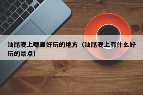 汕尾晚上哪里好玩的地方（汕尾晚上有什么好玩的景点）