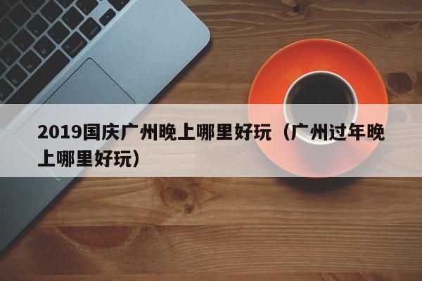 2019国庆广州晚上哪里好玩（广州过年晚上哪里好玩）