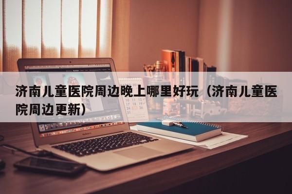 济南儿童医院周边晚上哪里好玩（济南儿童医院周边更新）