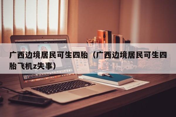 广西边境居民可生四胎（广西边境居民可生四胎飞机z失事）