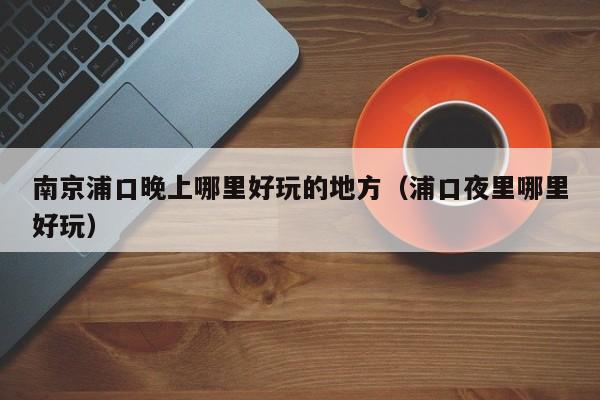 南京浦口晚上哪里好玩的地方（浦口夜里哪里好玩）