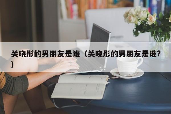 关晓彤的男朋友是谁（关晓彤的男朋友是谁?）