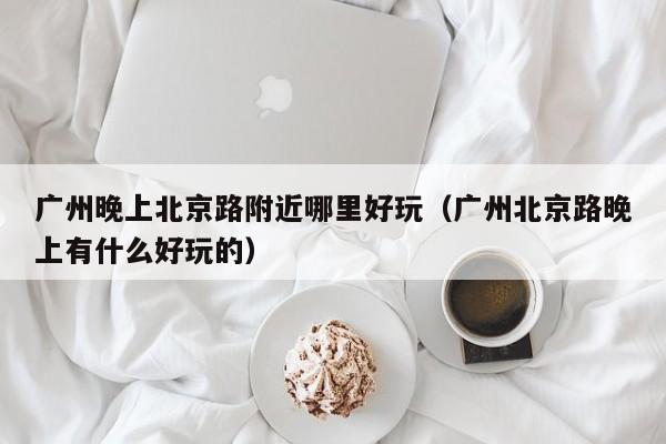 广州晚上北京路附近哪里好玩（广州北京路晚上有什么好玩的）