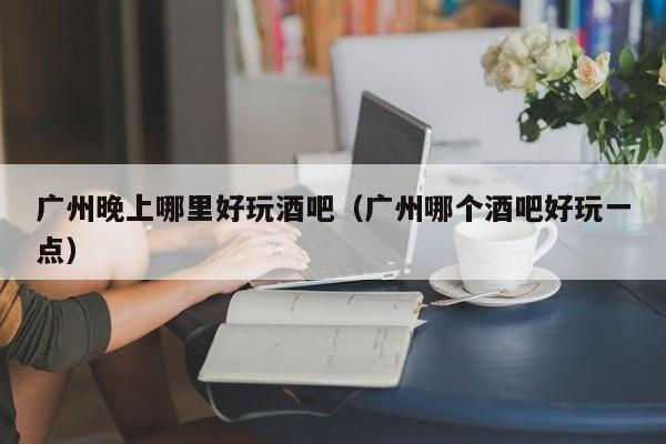 广州晚上哪里好玩酒吧（广州哪个酒吧好玩一点）