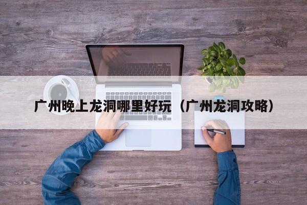 广州晚上龙洞哪里好玩（广州龙洞攻略）