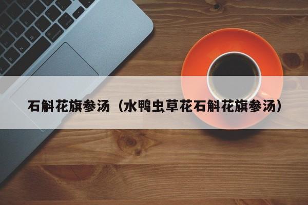 石斛花旗参汤（水鸭虫草花石斛花旗参汤）