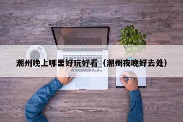 潮州晚上哪里好玩好看（潮州夜晚好去处）