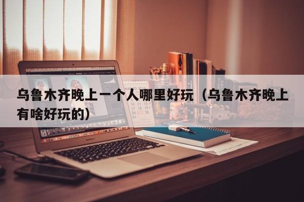 乌鲁木齐晚上一个人哪里好玩（乌鲁木齐晚上有啥好玩的）