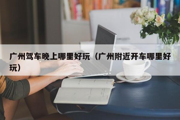 广州驾车晚上哪里好玩（广州附近开车哪里好玩）