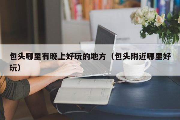 包头哪里有晚上好玩的地方（包头附近哪里好玩）