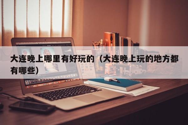 大连晚上哪里有好玩的（大连晚上玩的地方都有哪些）