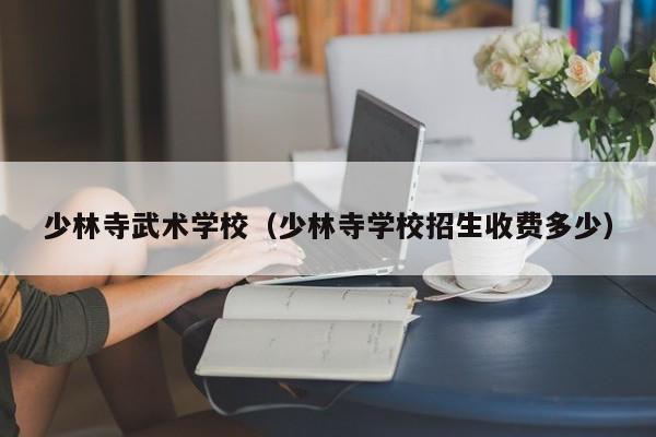 少林寺武术学校（少林寺学校招生收费多少）