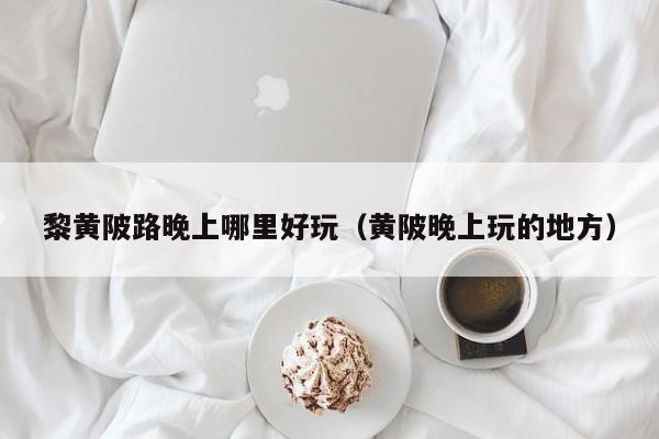 黎黄陂路晚上哪里好玩（黄陂晚上玩的地方）