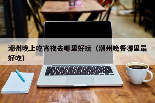 潮州晚上吃宵夜去哪里好玩（潮州晚餐哪里最好吃）